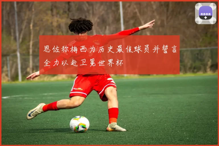 恩佐称梅西为历史最佳球员并誓言全力以赴卫冕世界杯