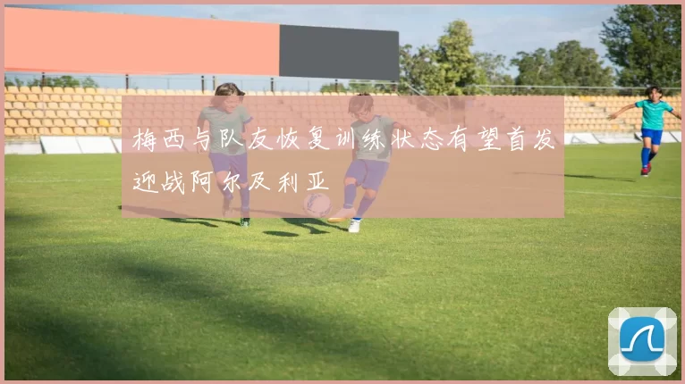 梅西与队友恢复训练状态有望首发迎战阿尔及利亚