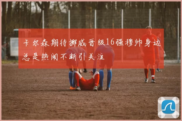 卡尔森期待挪威晋级16强穆帅身边总是热闹不断引关注