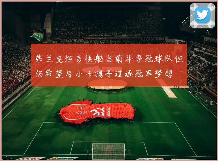 弗兰克坦言快船当前非争冠球队但仍希望与小卡携手追逐冠军梦想